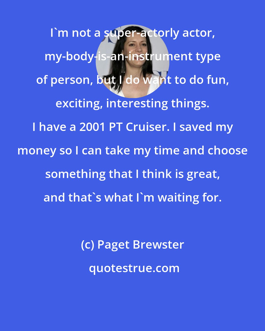 Paget Brewster: I'm not a super-actorly actor, my-body-is-an-instrument type of person, but I do want to do fun, exciting, interesting things. I have a 2001 PT Cruiser. I saved my money so I can take my time and choose something that I think is great, and that's what I'm waiting for.