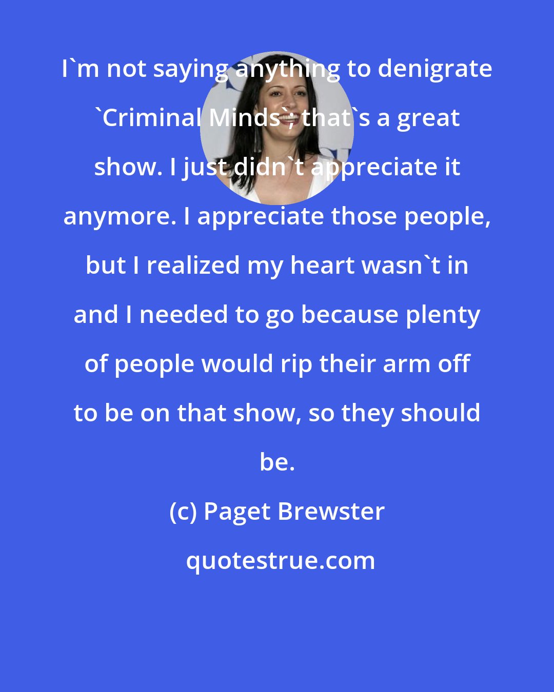 Paget Brewster: I'm not saying anything to denigrate 'Criminal Minds'; that's a great show. I just didn't appreciate it anymore. I appreciate those people, but I realized my heart wasn't in and I needed to go because plenty of people would rip their arm off to be on that show, so they should be.