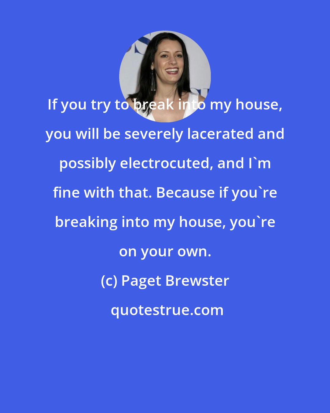 Paget Brewster: If you try to break into my house, you will be severely lacerated and possibly electrocuted, and I'm fine with that. Because if you're breaking into my house, you're on your own.