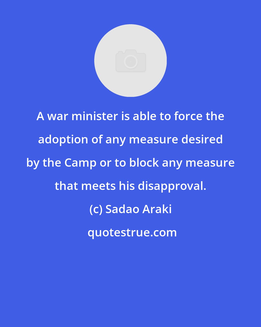 Sadao Araki: A war minister is able to force the adoption of any measure desired by the Camp or to block any measure that meets his disapproval.