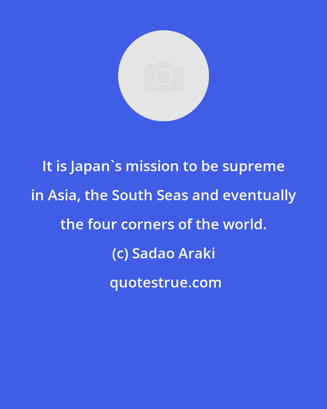 Sadao Araki: It is Japan's mission to be supreme in Asia, the South Seas and eventually the four corners of the world.