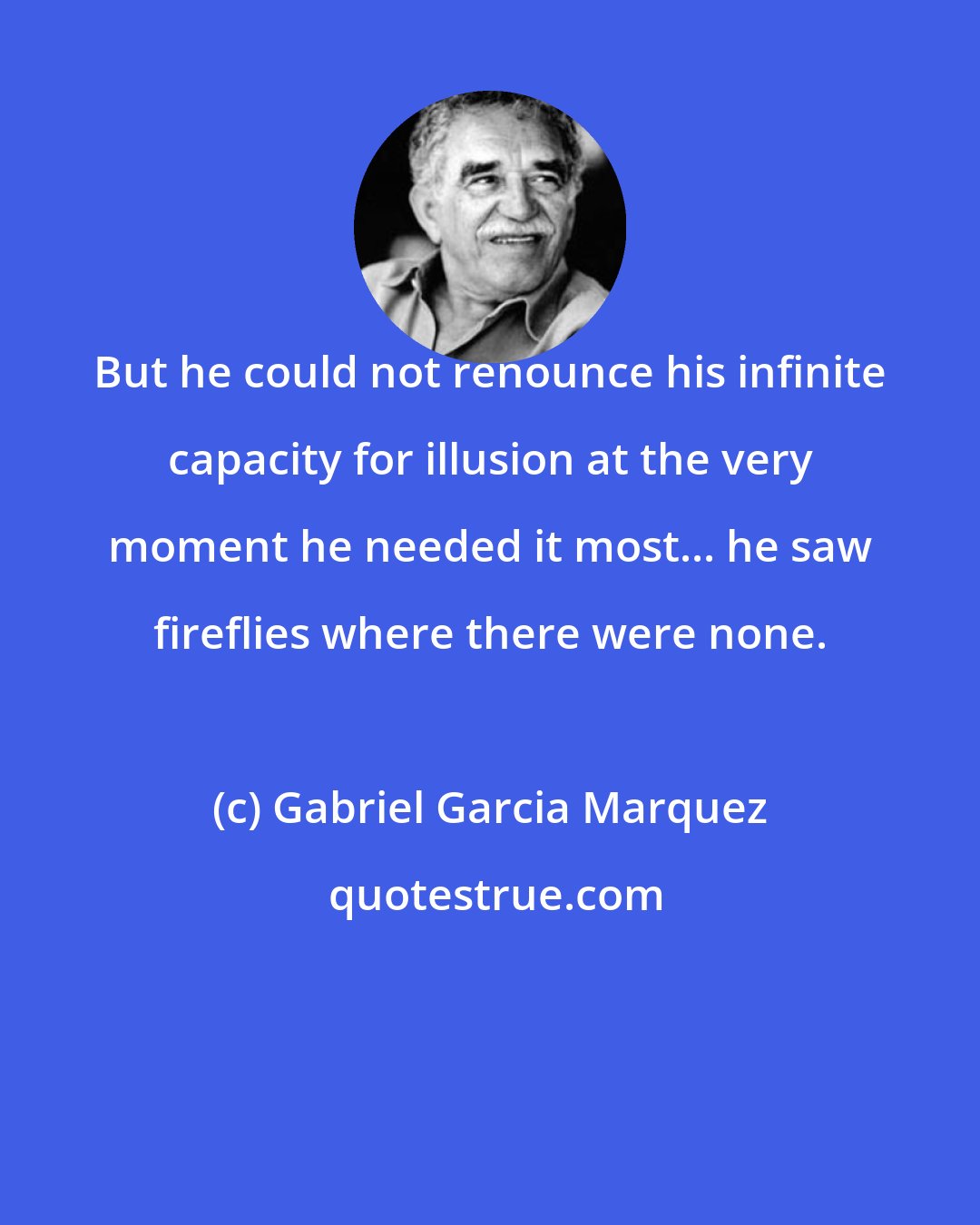 Gabriel Garcia Marquez: But he could not renounce his infinite capacity for illusion at the very moment he needed it most... he saw fireflies where there were none.