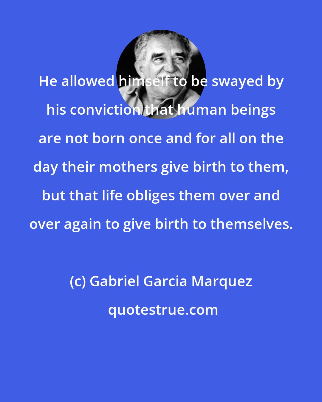 Gabriel Garcia Marquez: He allowed himself to be swayed by his conviction that human beings are not born once and for all on the day their mothers give birth to them, but that life obliges them over and over again to give birth to themselves.