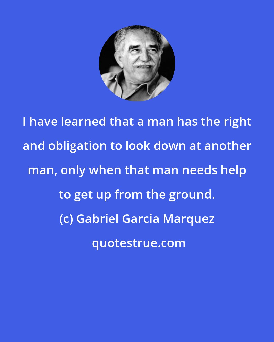 Gabriel Garcia Marquez: I have learned that a man has the right and obligation to look down at another man, only when that man needs help to get up from the ground.