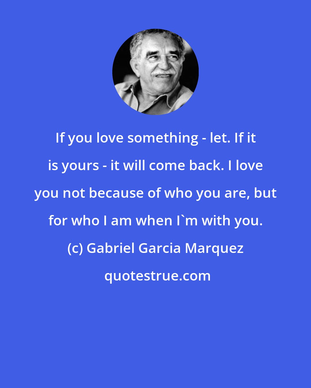 Gabriel Garcia Marquez: If you love something - let. If it is yours - it will come back. I love you not because of who you are, but for who I am when I'm with you.