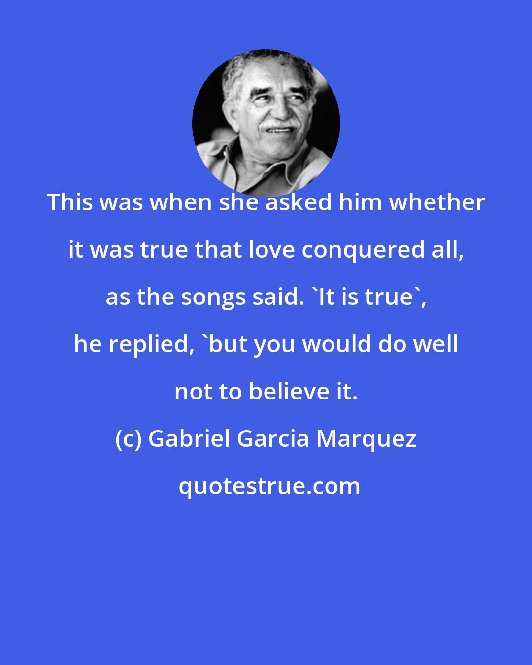 Gabriel Garcia Marquez: This was when she asked him whether it was true that love conquered all, as the songs said. 'It is true', he replied, 'but you would do well not to believe it.