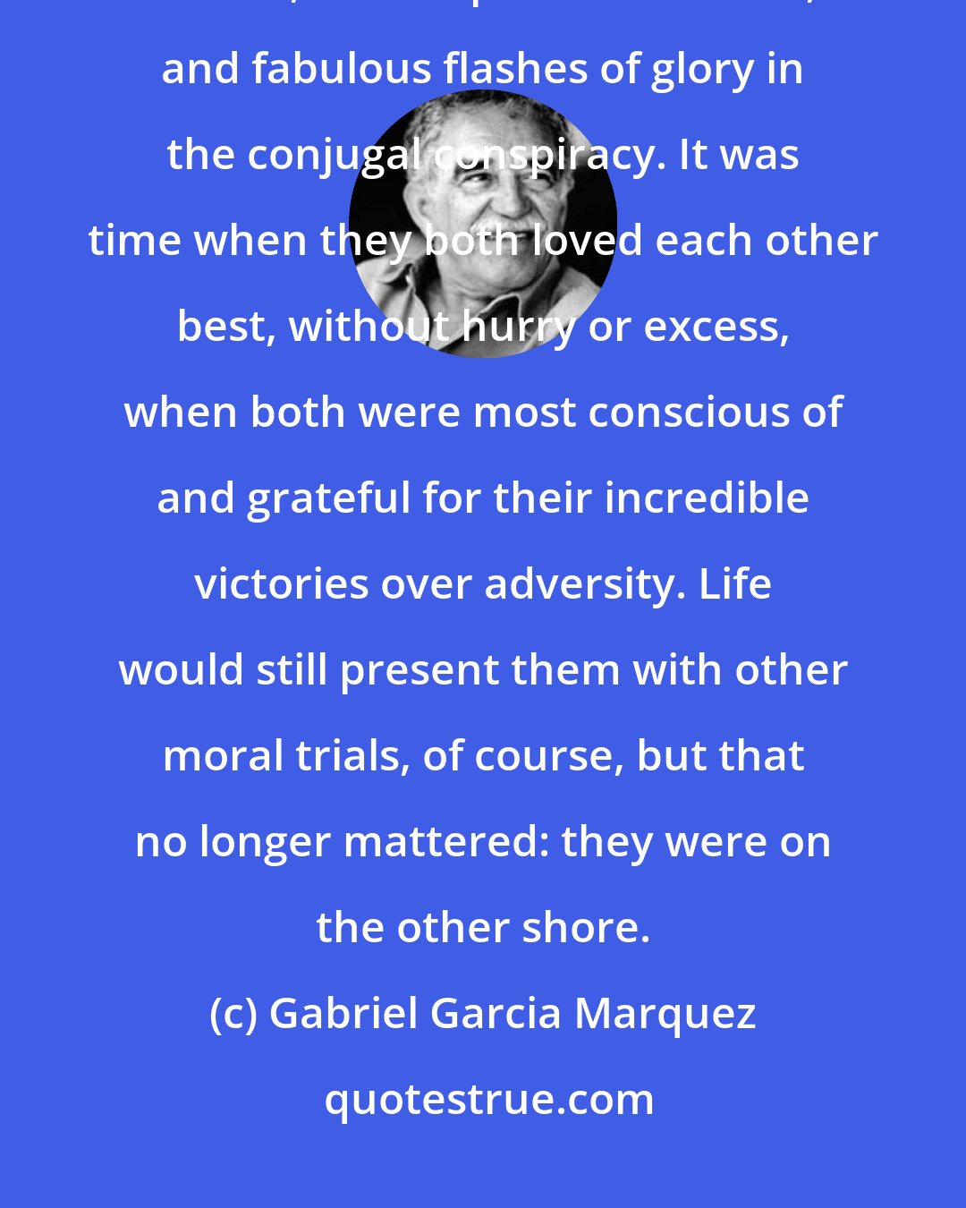 Gabriel Garcia Marquez: Together they had overcome the daily incomprehension, the instantaneous hatred, the reciprocal nastiness, and fabulous flashes of glory in the conjugal conspiracy. It was time when they both loved each other best, without hurry or excess, when both were most conscious of and grateful for their incredible victories over adversity. Life would still present them with other moral trials, of course, but that no longer mattered: they were on the other shore.