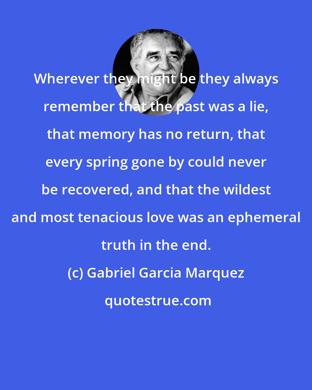 Gabriel Garcia Marquez: Wherever they might be they always remember that the past was a lie, that memory has no return, that every spring gone by could never be recovered, and that the wildest and most tenacious love was an ephemeral truth in the end.