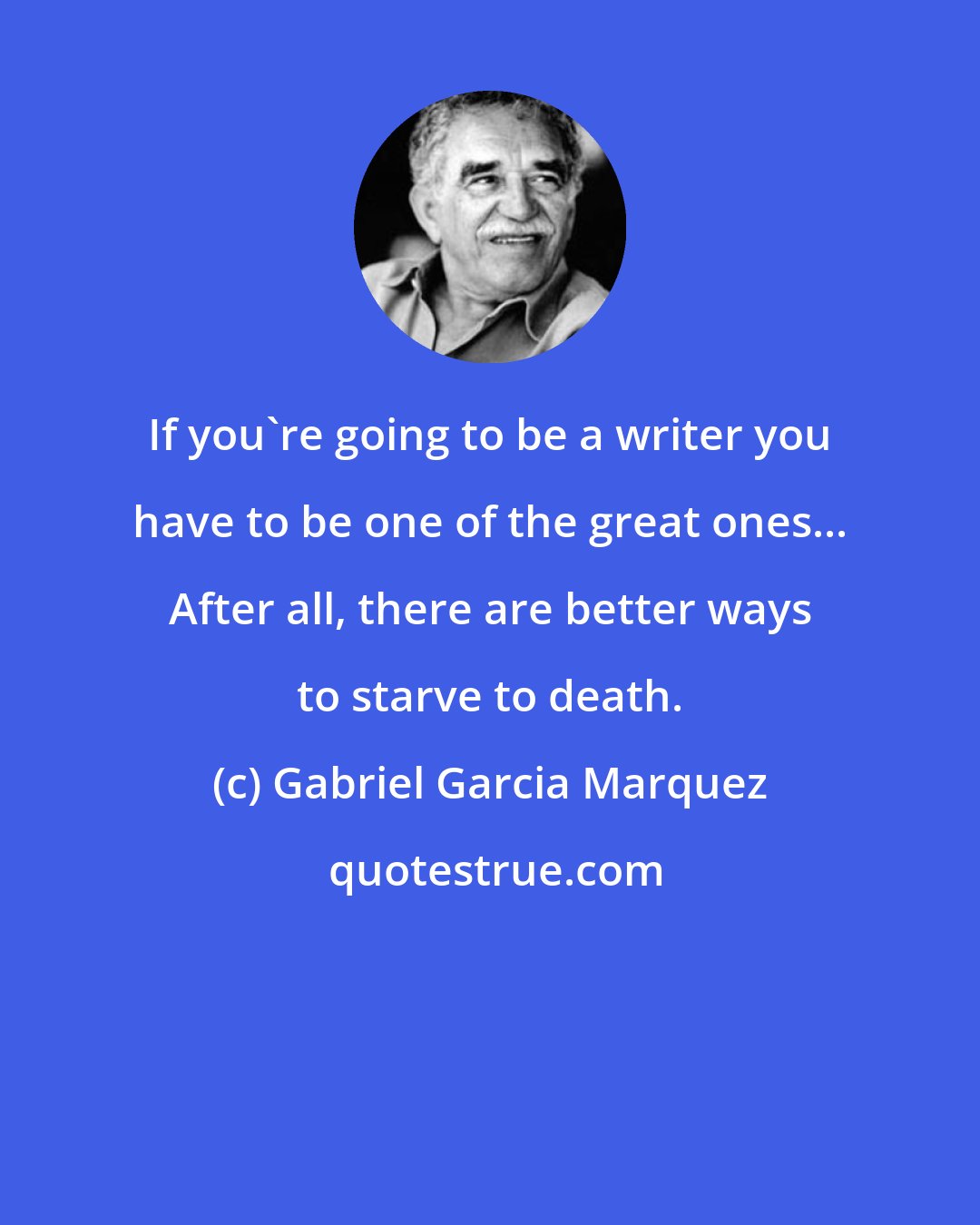 Gabriel Garcia Marquez: If you're going to be a writer you have to be one of the great ones... After all, there are better ways to starve to death.