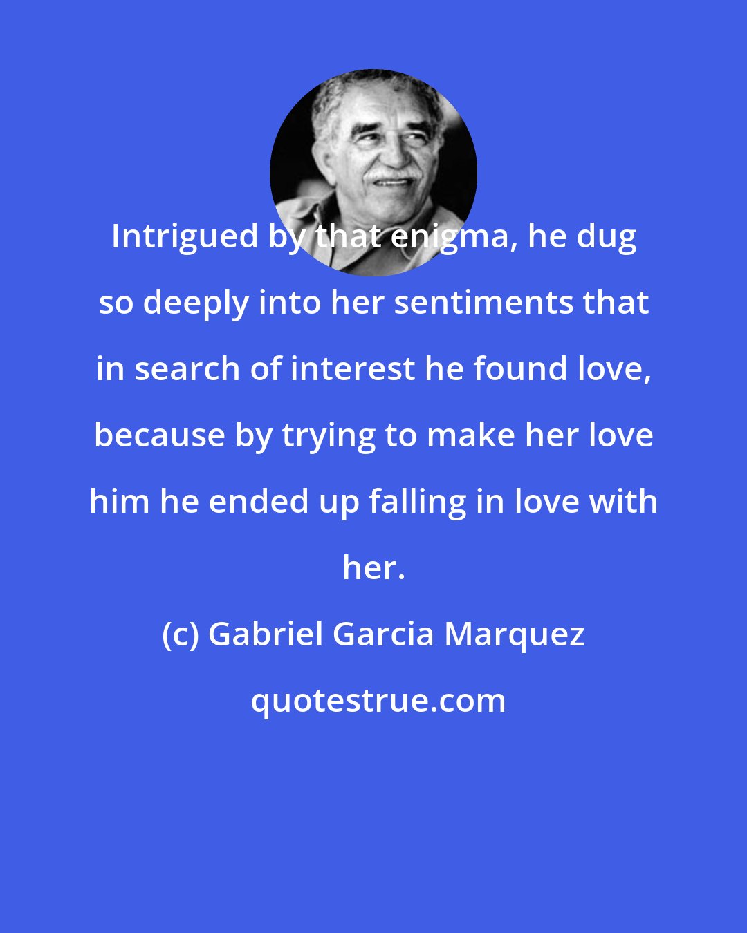 Gabriel Garcia Marquez: Intrigued by that enigma, he dug so deeply into her sentiments that in search of interest he found love, because by trying to make her love him he ended up falling in love with her.