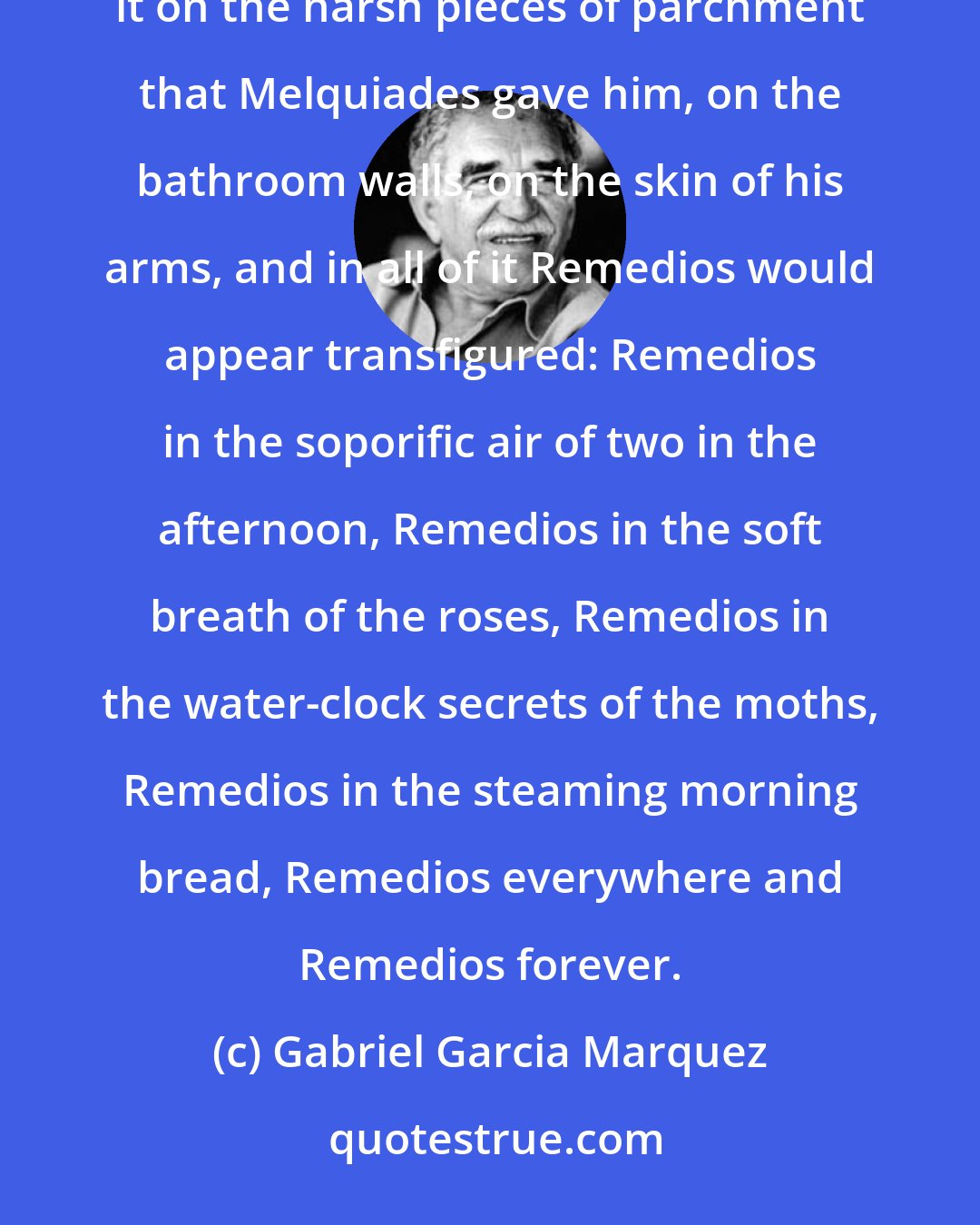 Gabriel Garcia Marquez: The house became full of love. Aureliano expressed it in poetry that had no beginning and no end. He would write it on the harsh pieces of parchment that Melquiades gave him, on the bathroom walls, on the skin of his arms, and in all of it Remedios would appear transfigured: Remedios in the soporific air of two in the afternoon, Remedios in the soft breath of the roses, Remedios in the water-clock secrets of the moths, Remedios in the steaming morning bread, Remedios everywhere and Remedios forever.