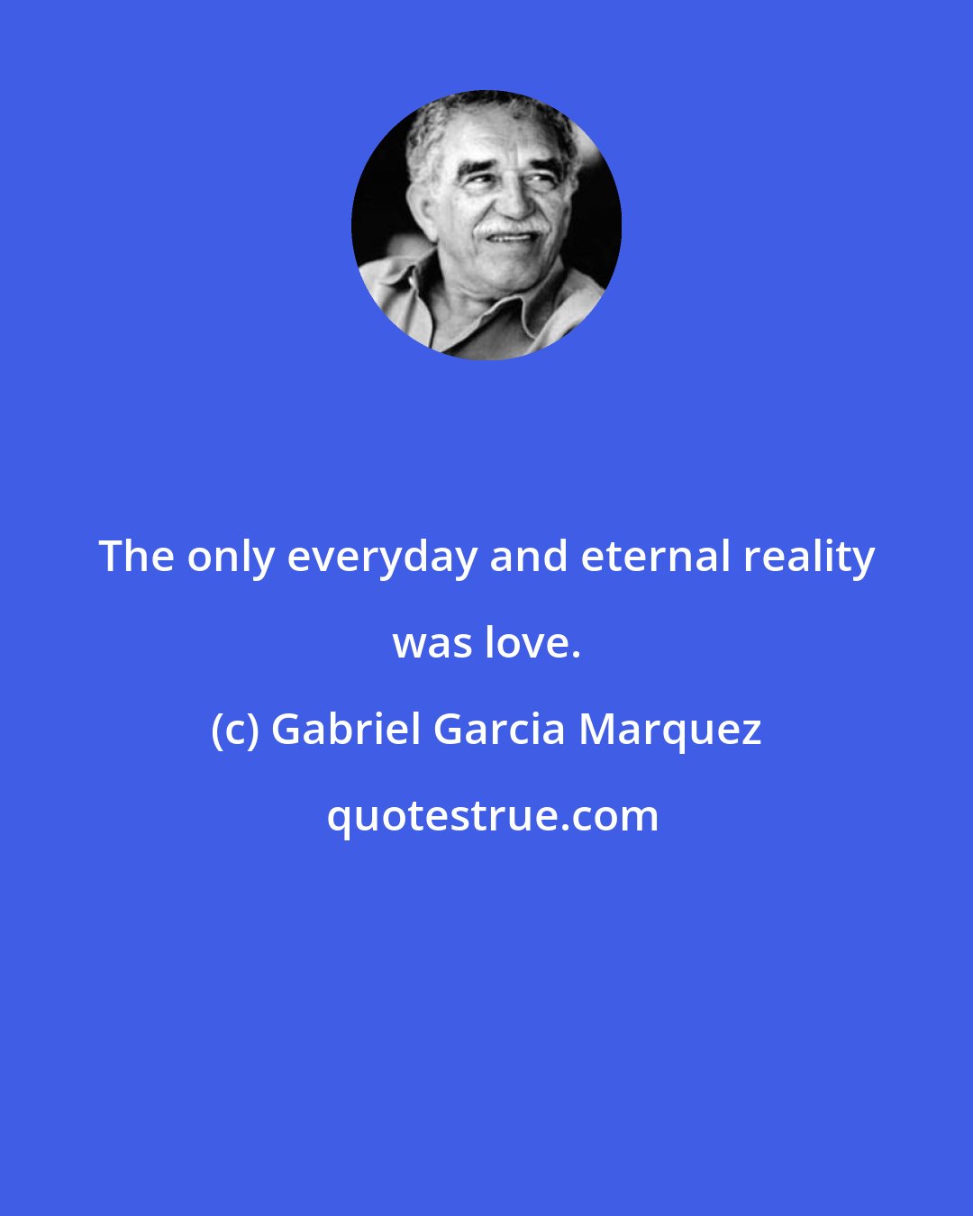 Gabriel Garcia Marquez: The only everyday and eternal reality was love.