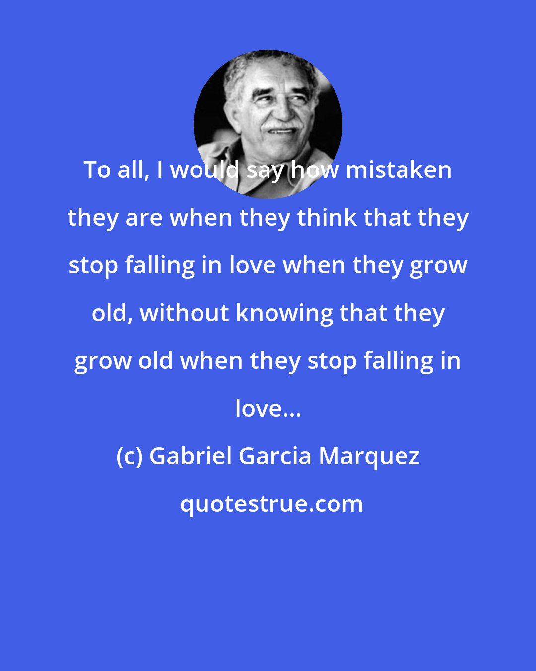 Gabriel Garcia Marquez: To all, I would say how mistaken they are when they think that they stop falling in love when they grow old, without knowing that they grow old when they stop falling in love...