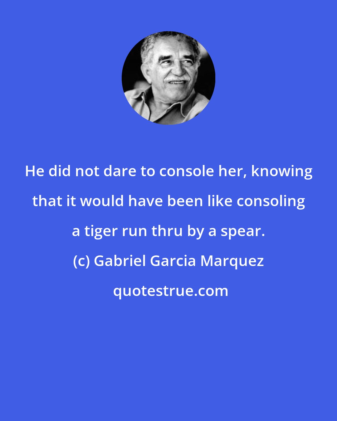 Gabriel Garcia Marquez: He did not dare to console her, knowing that it would have been like consoling a tiger run thru by a spear.