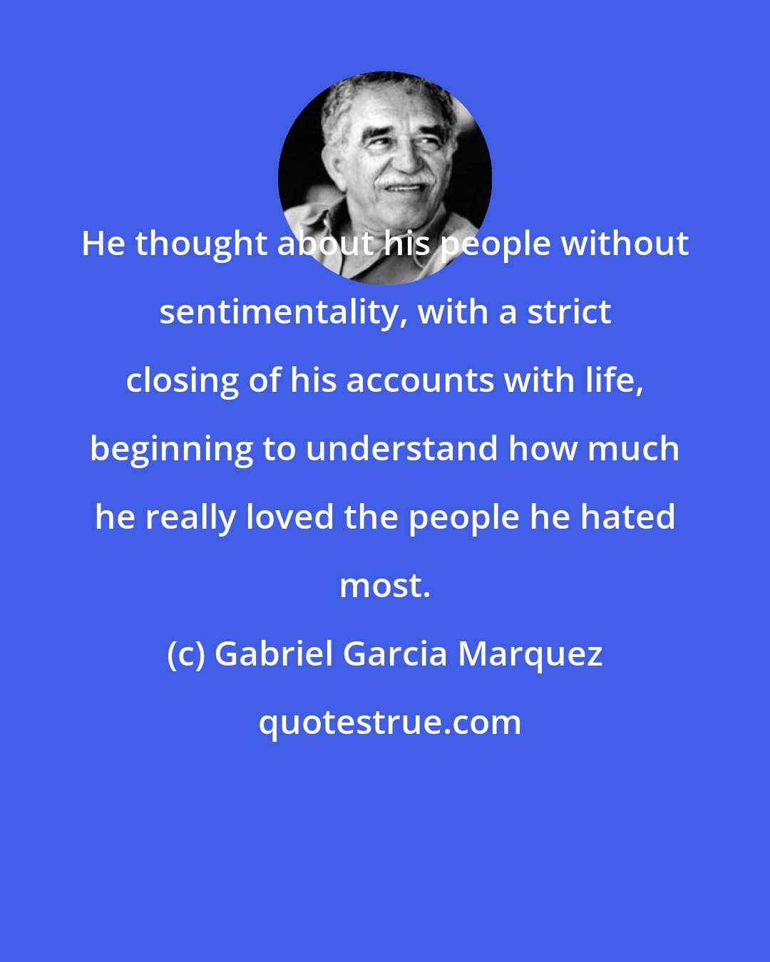 Gabriel Garcia Marquez: He thought about his people without sentimentality, with a strict closing of his accounts with life, beginning to understand how much he really loved the people he hated most.