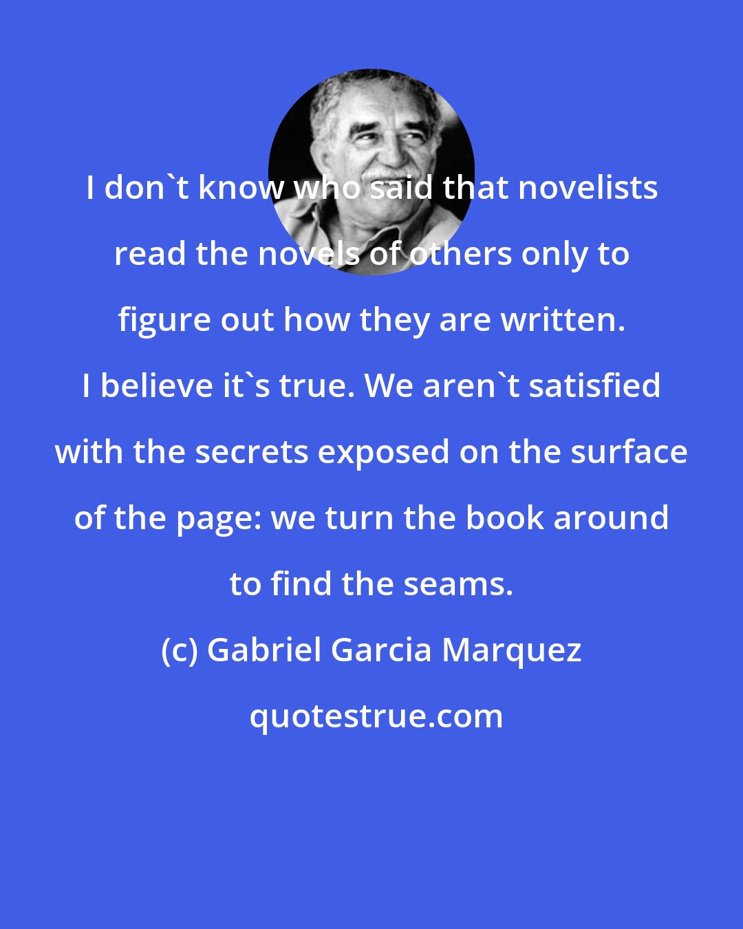 Gabriel Garcia Marquez: I don't know who said that novelists read the novels of others only to figure out how they are written. I believe it's true. We aren't satisfied with the secrets exposed on the surface of the page: we turn the book around to find the seams.