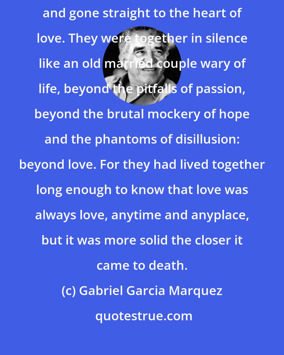 Gabriel Garcia Marquez: It was as if they had leapt over the arduous cavalry of conjugal life and gone straight to the heart of love. They were together in silence like an old married couple wary of life, beyond the pitfalls of passion, beyond the brutal mockery of hope and the phantoms of disillusion: beyond love. For they had lived together long enough to know that love was always love, anytime and anyplace, but it was more solid the closer it came to death.