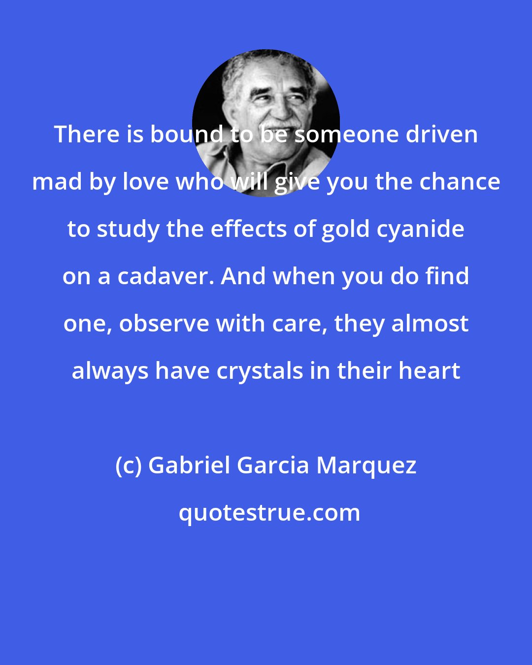 Gabriel Garcia Marquez: There is bound to be someone driven mad by love who will give you the chance to study the effects of gold cyanide on a cadaver. And when you do find one, observe with care, they almost always have crystals in their heart