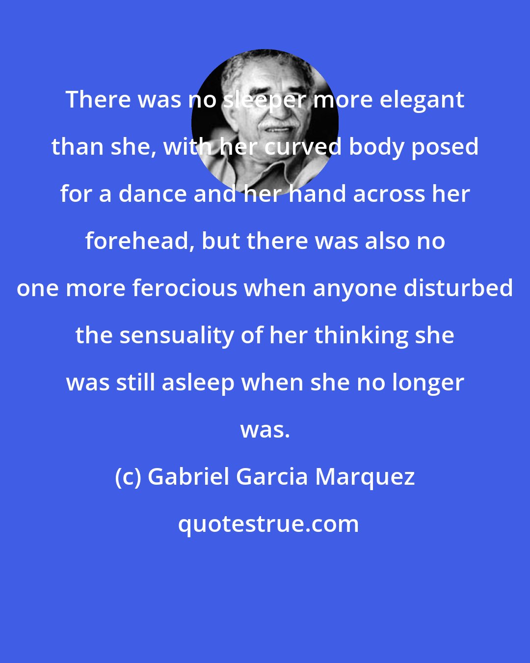 Gabriel Garcia Marquez: There was no sleeper more elegant than she, with her curved body posed for a dance and her hand across her forehead, but there was also no one more ferocious when anyone disturbed the sensuality of her thinking she was still asleep when she no longer was.