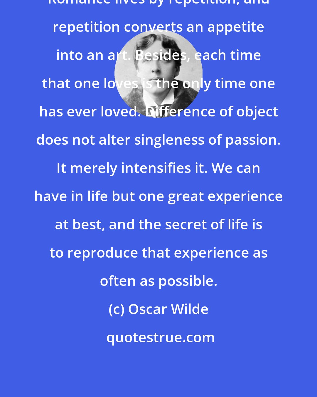 Oscar Wilde: Romance lives by repetition, and repetition converts an appetite into an art. Besides, each time that one loves is the only time one has ever loved. Difference of object does not alter singleness of passion. It merely intensifies it. We can have in life but one great experience at best, and the secret of life is to reproduce that experience as often as possible.