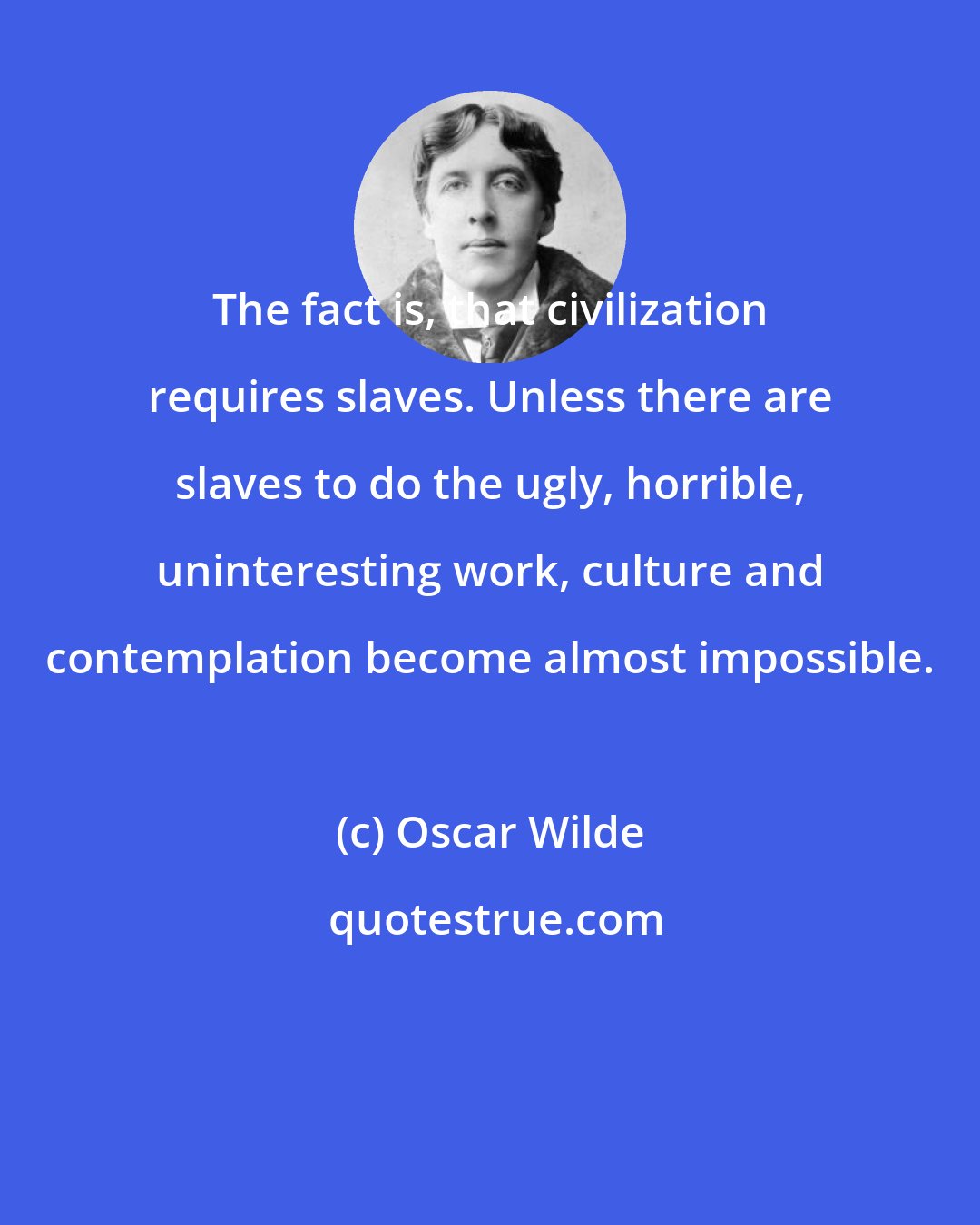 Oscar Wilde: The fact is, that civilization requires slaves. Unless there are slaves to do the ugly, horrible, uninteresting work, culture and contemplation become almost impossible.