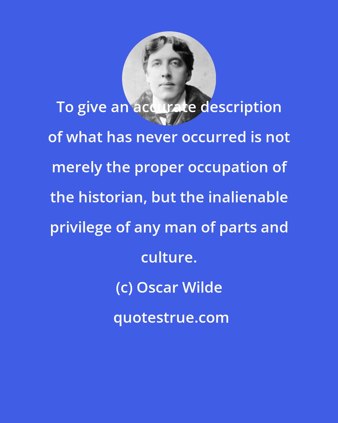 Oscar Wilde: To give an accurate description of what has never occurred is not merely the proper occupation of the historian, but the inalienable privilege of any man of parts and culture.