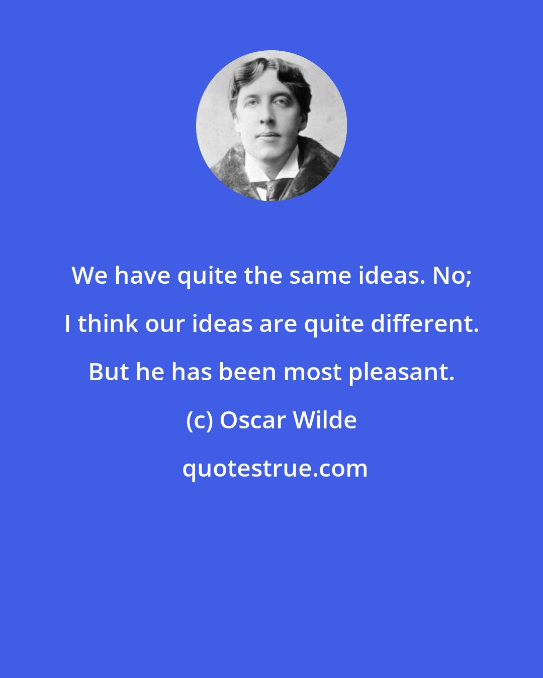 Oscar Wilde: We have quite the same ideas. No; I think our ideas are quite different. But he has been most pleasant.