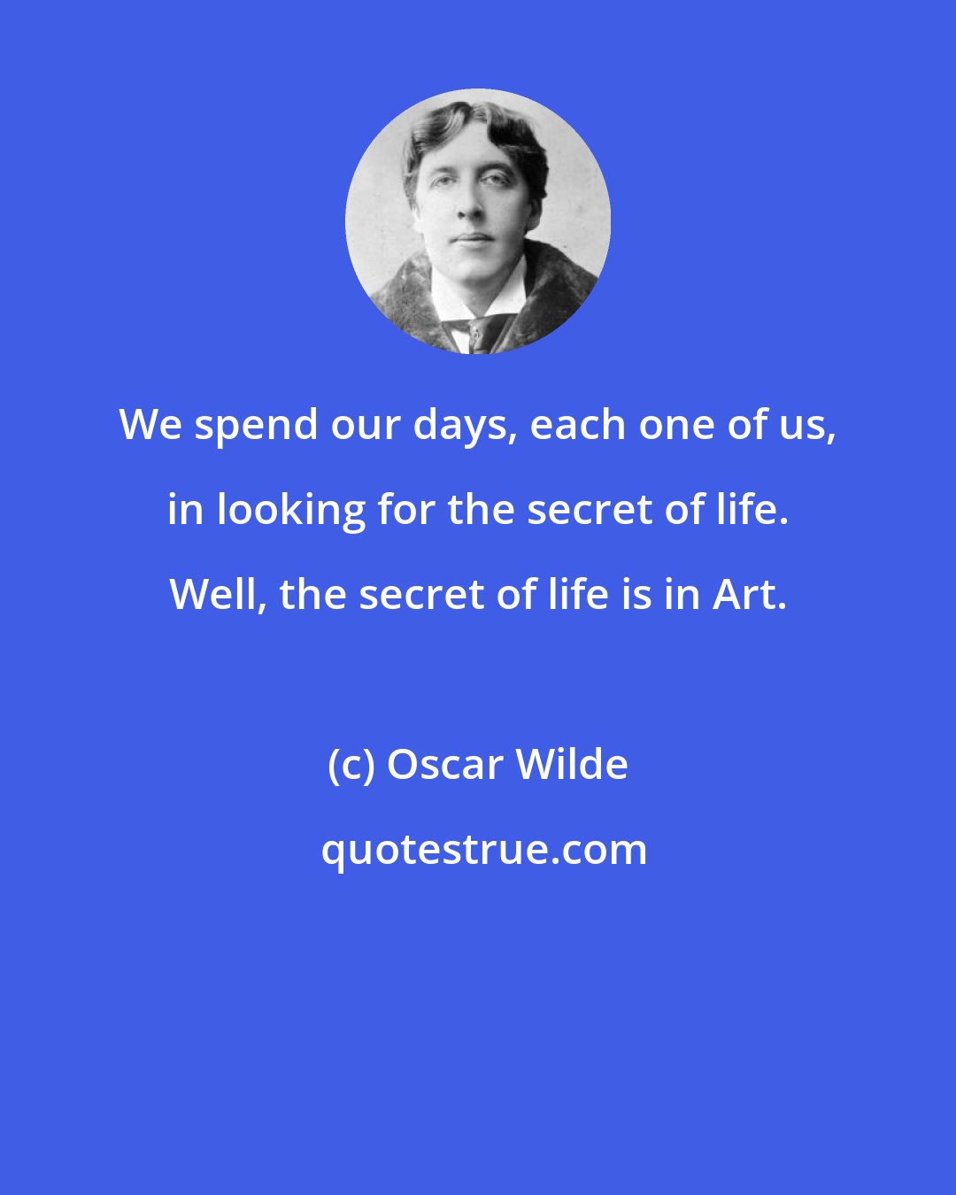 Oscar Wilde: We spend our days, each one of us, in looking for the secret of life. Well, the secret of life is in Art.