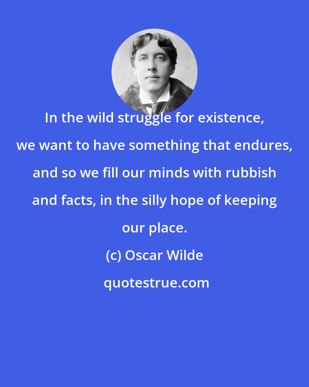 Oscar Wilde: In the wild struggle for existence, we want to have something that endures, and so we fill our minds with rubbish and facts, in the silly hope of keeping our place.