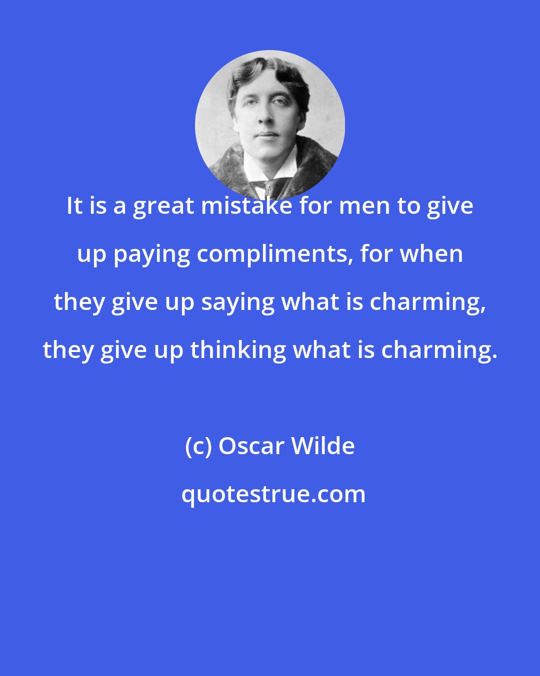 Oscar Wilde: It is a great mistake for men to give up paying compliments, for when they give up saying what is charming, they give up thinking what is charming.