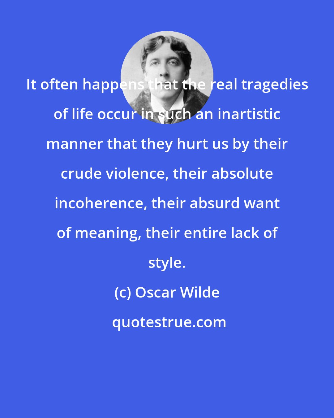 Oscar Wilde: It often happens that the real tragedies of life occur in such an inartistic manner that they hurt us by their crude violence, their absolute incoherence, their absurd want of meaning, their entire lack of style.