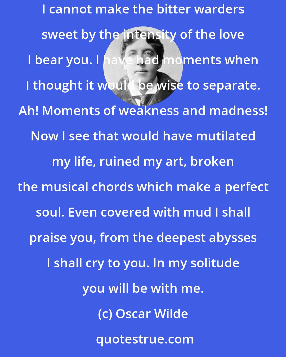 Oscar Wilde: My sweet rose, my delicate flower, my lily of lilies, it is perhaps in prison that I am going to test the power of love. I am going to see if I cannot make the bitter warders sweet by the intensity of the love I bear you. I have had moments when I thought it would be wise to separate. Ah! Moments of weakness and madness! Now I see that would have mutilated my life, ruined my art, broken the musical chords which make a perfect soul. Even covered with mud I shall praise you, from the deepest abysses I shall cry to you. In my solitude you will be with me.