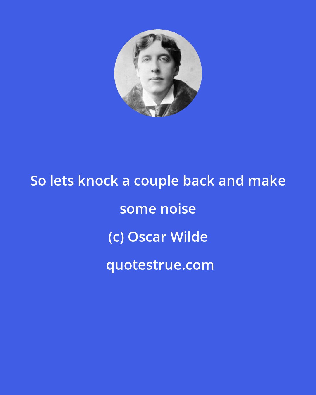 Oscar Wilde: So lets knock a couple back and make some noise