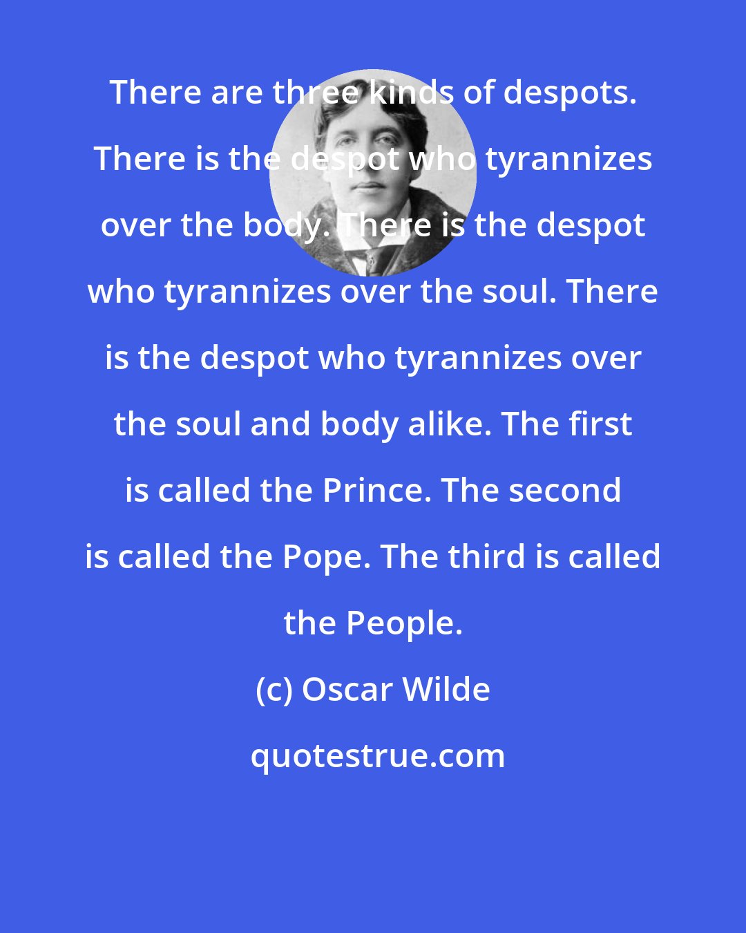 Oscar Wilde: There are three kinds of despots. There is the despot who tyrannizes over the body. There is the despot who tyrannizes over the soul. There is the despot who tyrannizes over the soul and body alike. The first is called the Prince. The second is called the Pope. The third is called the People.