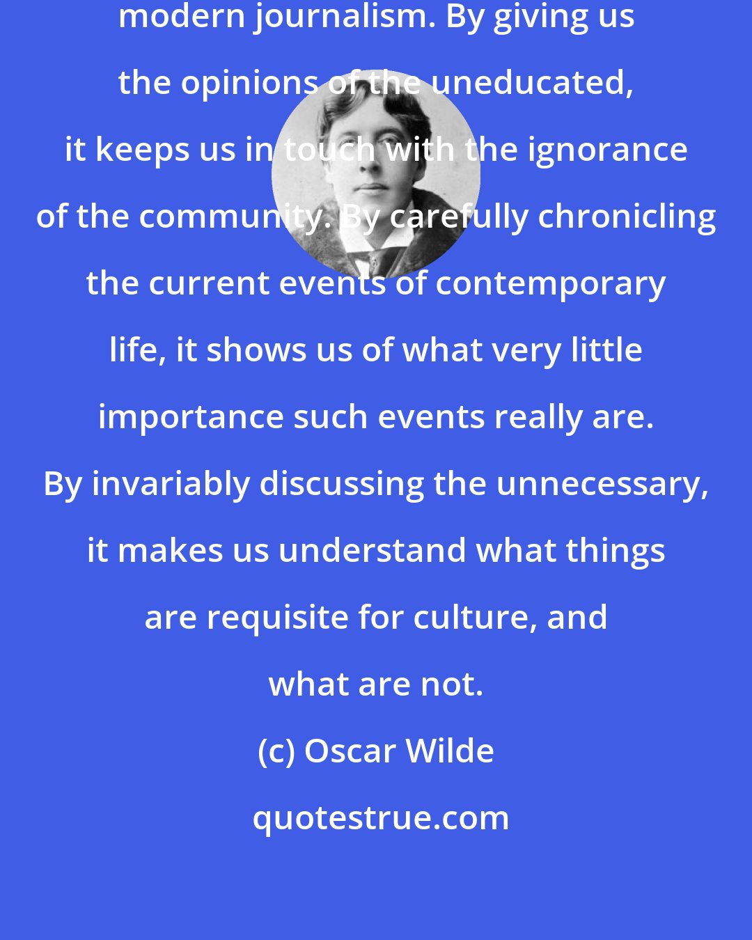 Oscar Wilde: There is much to be said in favor of modern journalism. By giving us the opinions of the uneducated, it keeps us in touch with the ignorance of the community. By carefully chronicling the current events of contemporary life, it shows us of what very little importance such events really are. By invariably discussing the unnecessary, it makes us understand what things are requisite for culture, and what are not.