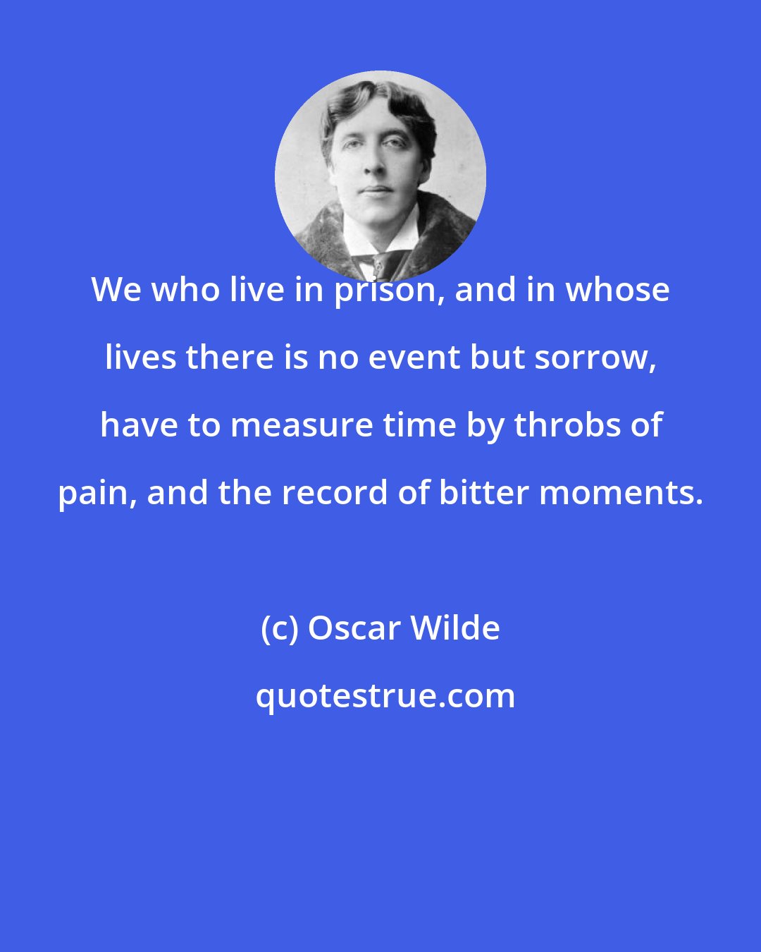 Oscar Wilde: We who live in prison, and in whose lives there is no event but sorrow, have to measure time by throbs of pain, and the record of bitter moments.