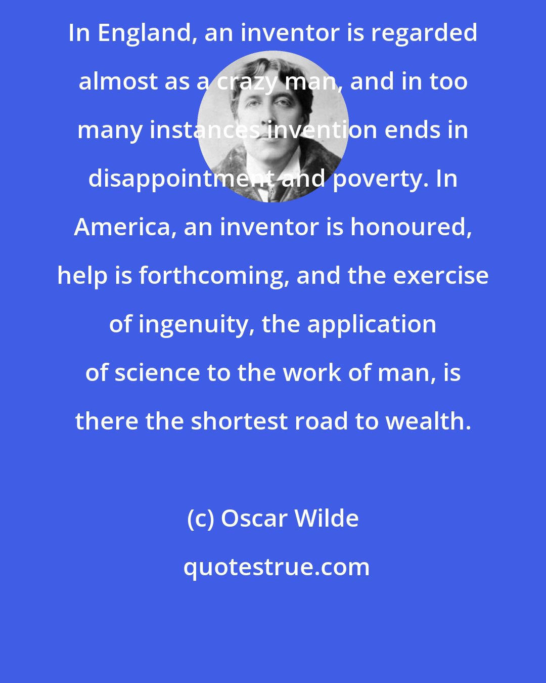 Oscar Wilde: In England, an inventor is regarded almost as a crazy man, and in too many instances invention ends in disappointment and poverty. In America, an inventor is honoured, help is forthcoming, and the exercise of ingenuity, the application of science to the work of man, is there the shortest road to wealth.