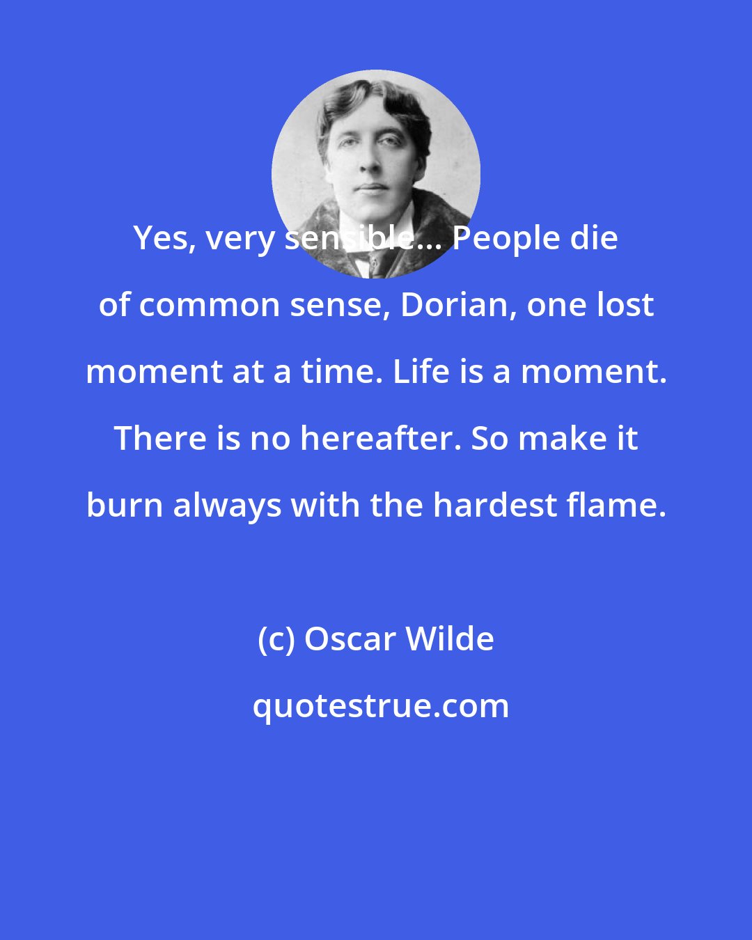 Oscar Wilde: Yes, very sensible... People die of common sense, Dorian, one lost moment at a time. Life is a moment. There is no hereafter. So make it burn always with the hardest flame.