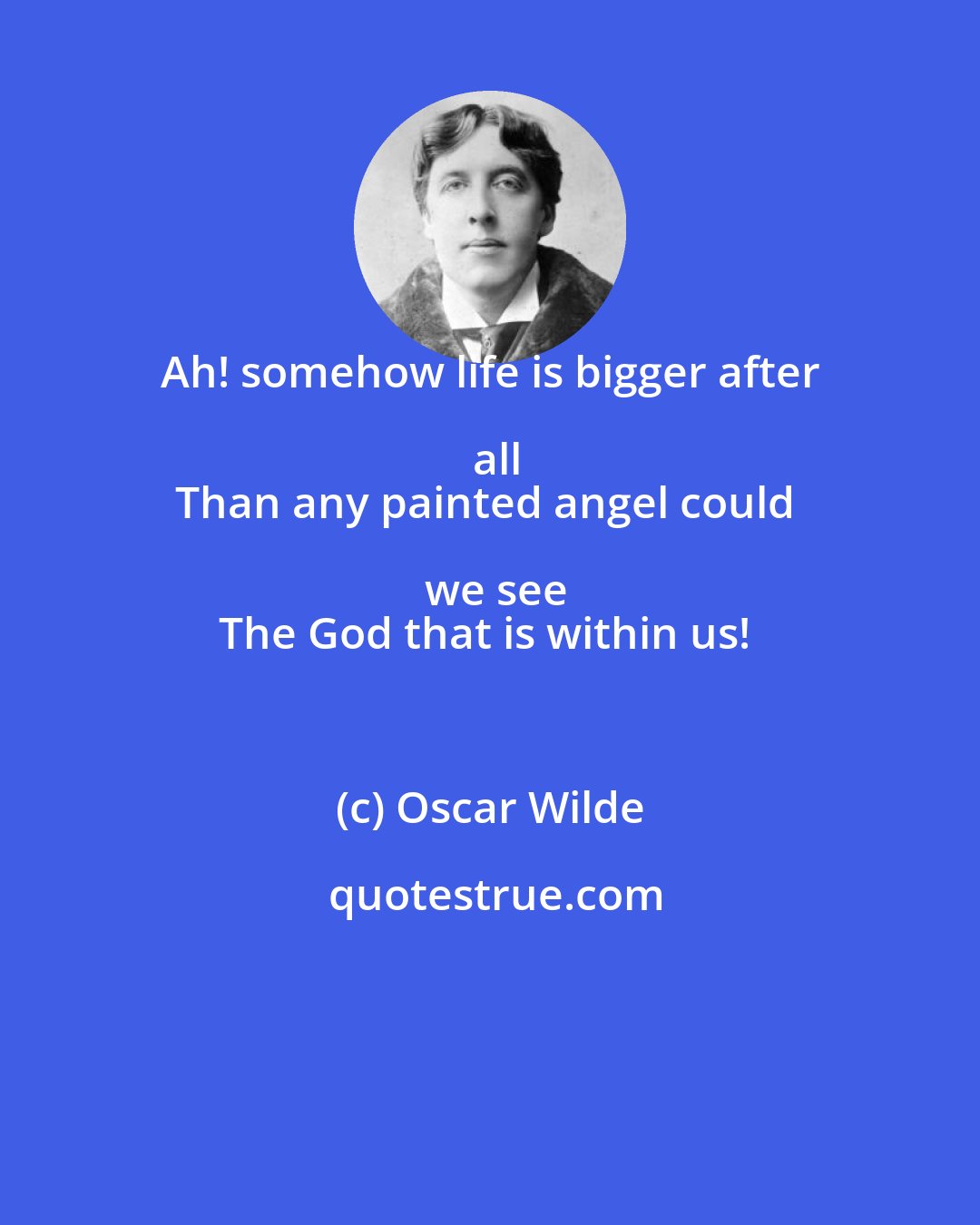 Oscar Wilde: Ah! somehow life is bigger after all
Than any painted angel could we see
The God that is within us!