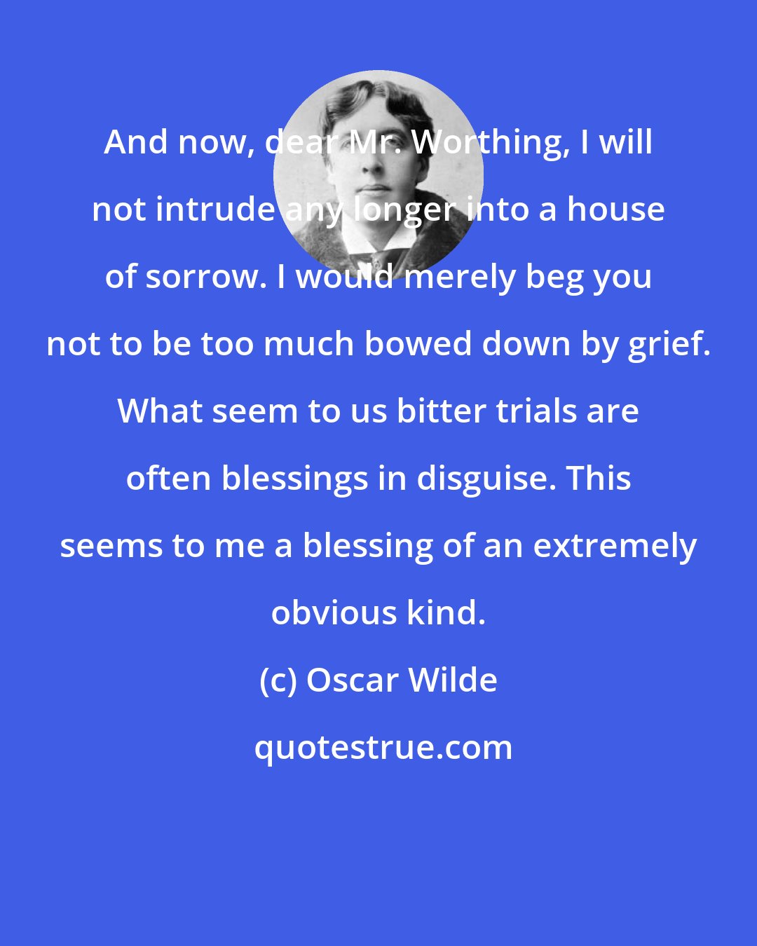 Oscar Wilde: And now, dear Mr. Worthing, I will not intrude any longer into a house of sorrow. I would merely beg you not to be too much bowed down by grief. What seem to us bitter trials are often blessings in disguise. This seems to me a blessing of an extremely obvious kind.