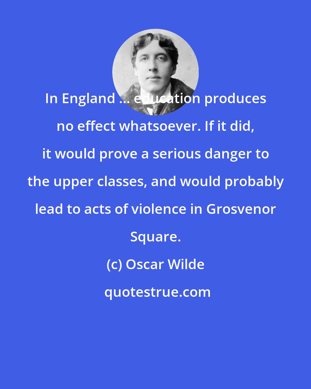 Oscar Wilde: In England ... education produces no effect whatsoever. If it did, it would prove a serious danger to the upper classes, and would probably lead to acts of violence in Grosvenor Square.