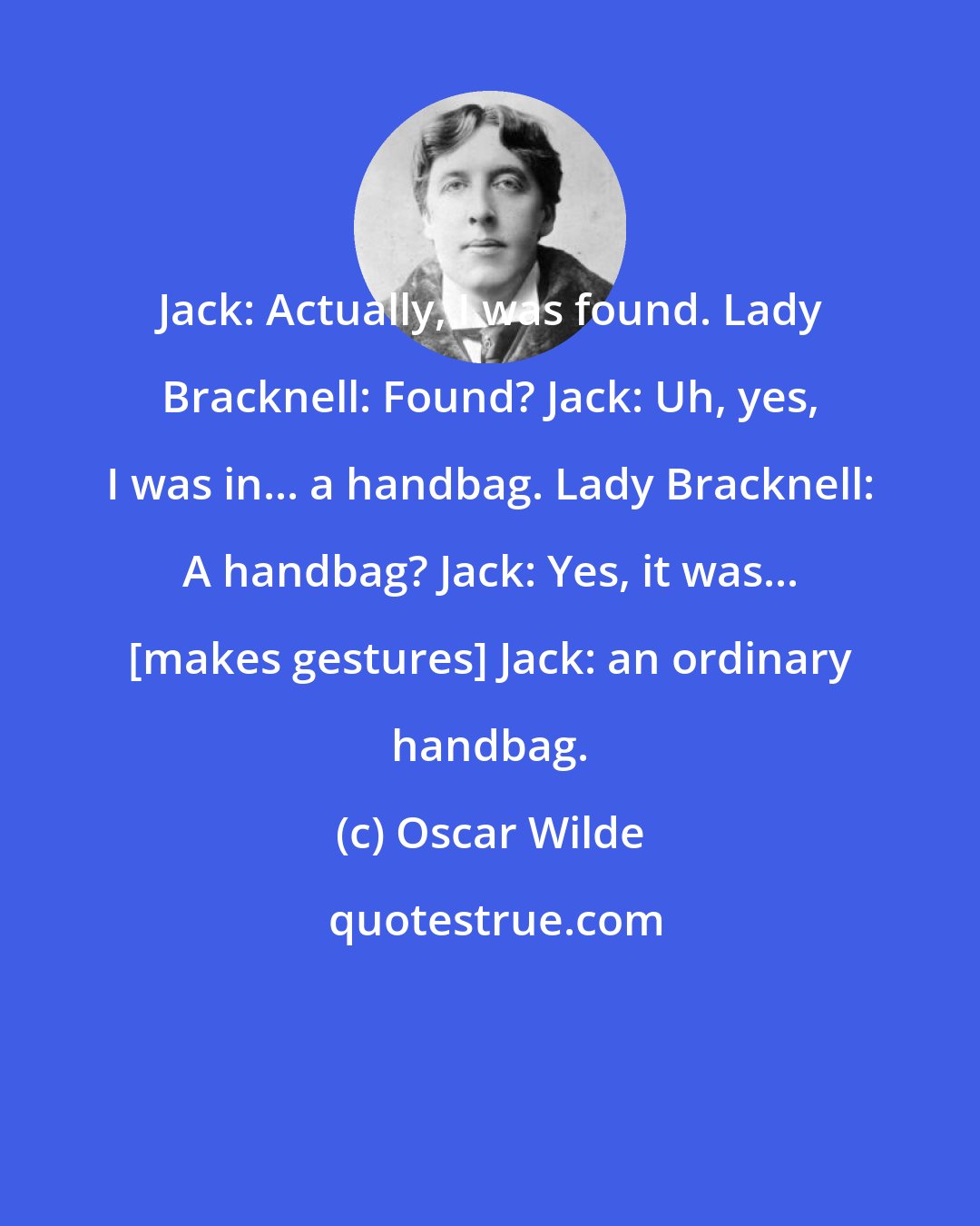 Oscar Wilde: Jack: Actually, I was found. Lady Bracknell: Found? Jack: Uh, yes, I was in... a handbag. Lady Bracknell: A handbag? Jack: Yes, it was... [makes gestures] Jack: an ordinary handbag.