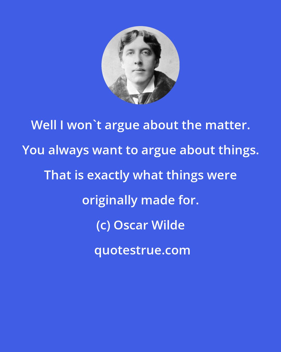 Oscar Wilde: Well I won't argue about the matter. You always want to argue about things. That is exactly what things were originally made for.