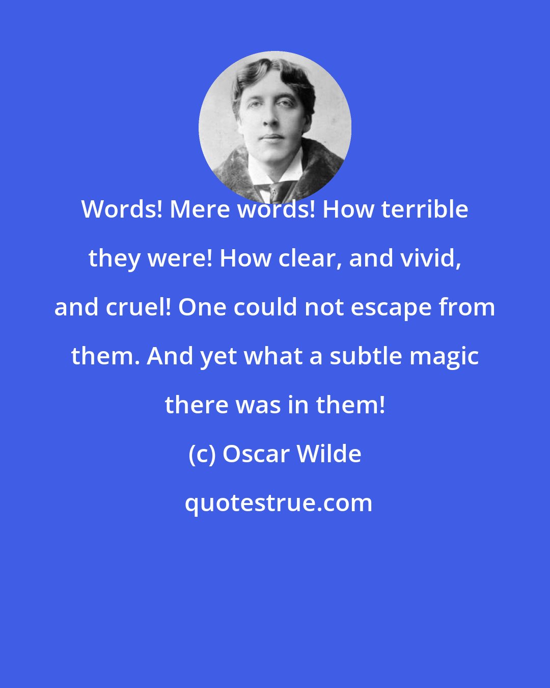 Oscar Wilde: Words! Mere words! How terrible they were! How clear, and vivid, and cruel! One could not escape from them. And yet what a subtle magic there was in them!