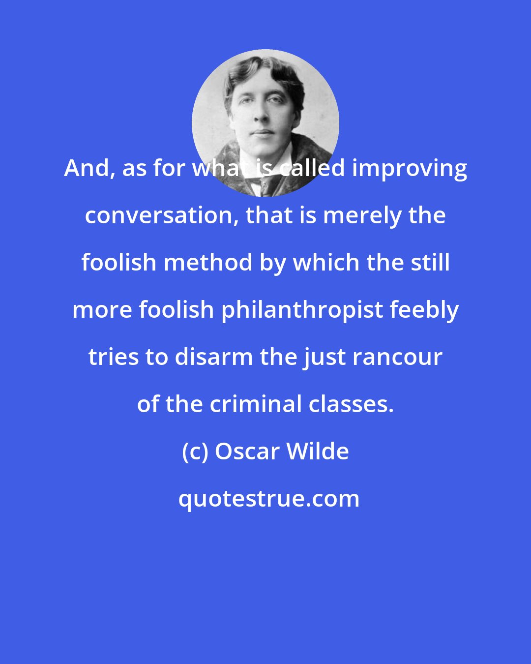 Oscar Wilde: And, as for what is called improving conversation, that is merely the foolish method by which the still more foolish philanthropist feebly tries to disarm the just rancour of the criminal classes.