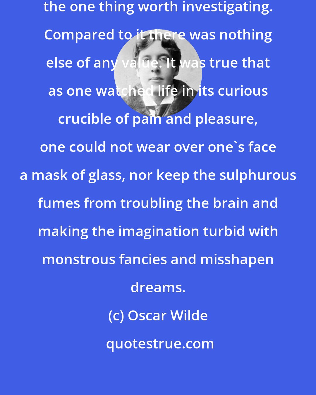 Oscar Wilde: Human life--that appeared to him the one thing worth investigating. Compared to it there was nothing else of any value. It was true that as one watched life in its curious crucible of pain and pleasure, one could not wear over one's face a mask of glass, nor keep the sulphurous fumes from troubling the brain and making the imagination turbid with monstrous fancies and misshapen dreams.