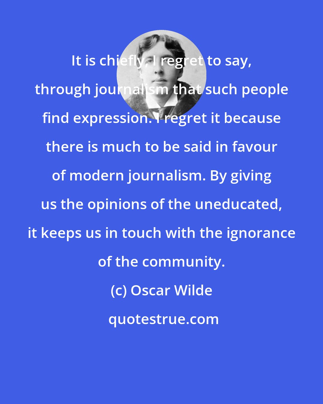 Oscar Wilde: It is chiefly, I regret to say, through journalism that such people find expression. I regret it because there is much to be said in favour of modern journalism. By giving us the opinions of the uneducated, it keeps us in touch with the ignorance of the community.