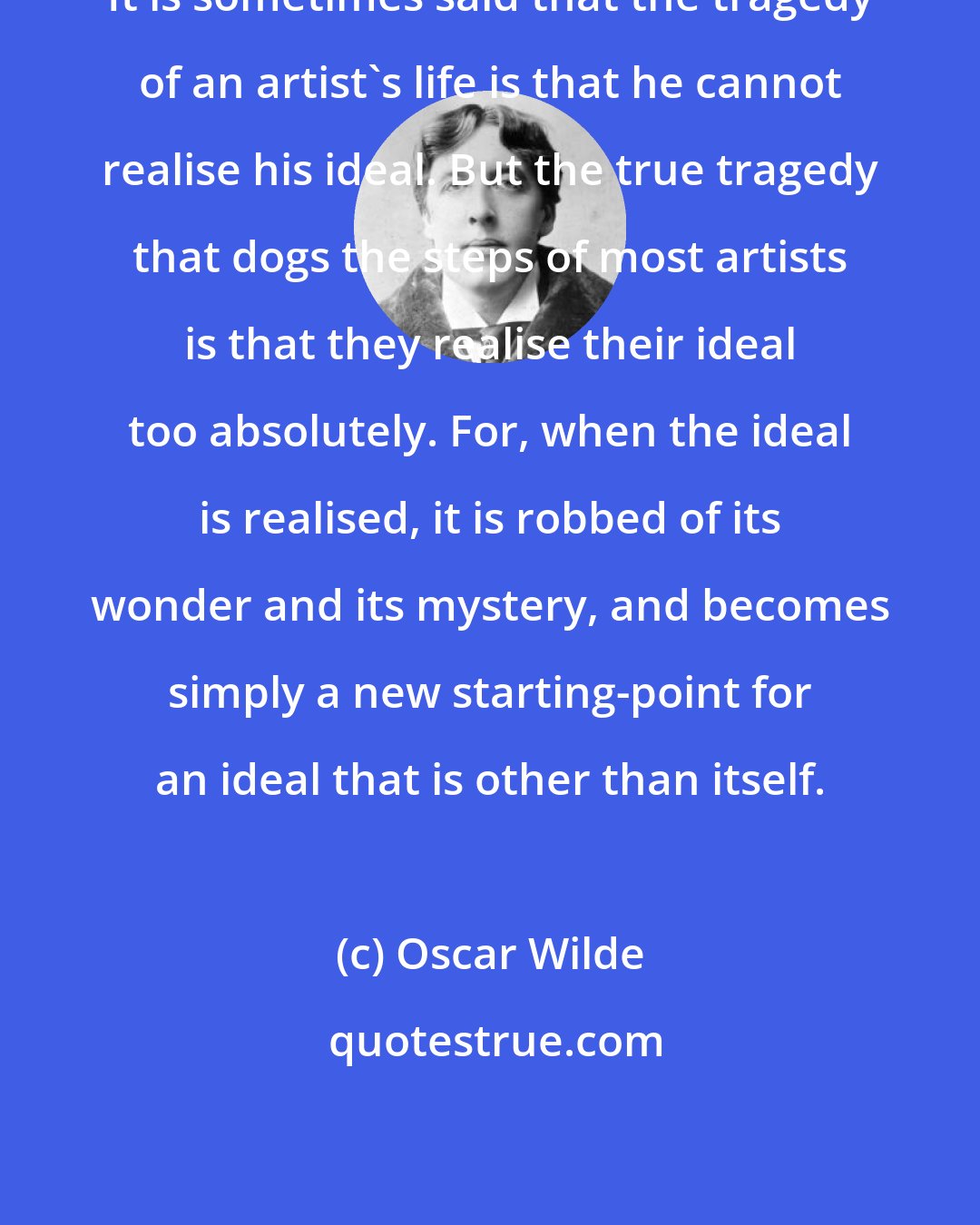 Oscar Wilde: It is sometimes said that the tragedy of an artist's life is that he cannot realise his ideal. But the true tragedy that dogs the steps of most artists is that they realise their ideal too absolutely. For, when the ideal is realised, it is robbed of its wonder and its mystery, and becomes simply a new starting-point for an ideal that is other than itself.