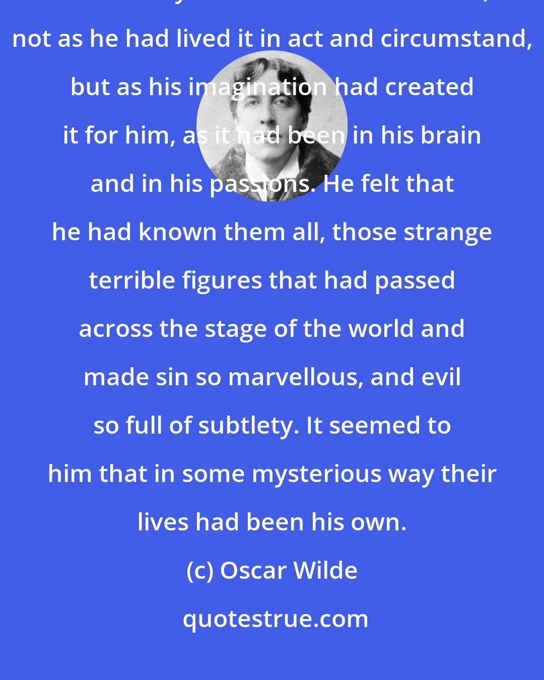 Oscar Wilde: There were times when it appeared to Dorian Gray that the whole of history was merely the record of his own life, not as he had lived it in act and circumstand, but as his imagination had created it for him, as it had been in his brain and in his passions. He felt that he had known them all, those strange terrible figures that had passed across the stage of the world and made sin so marvellous, and evil so full of subtlety. It seemed to him that in some mysterious way their lives had been his own.