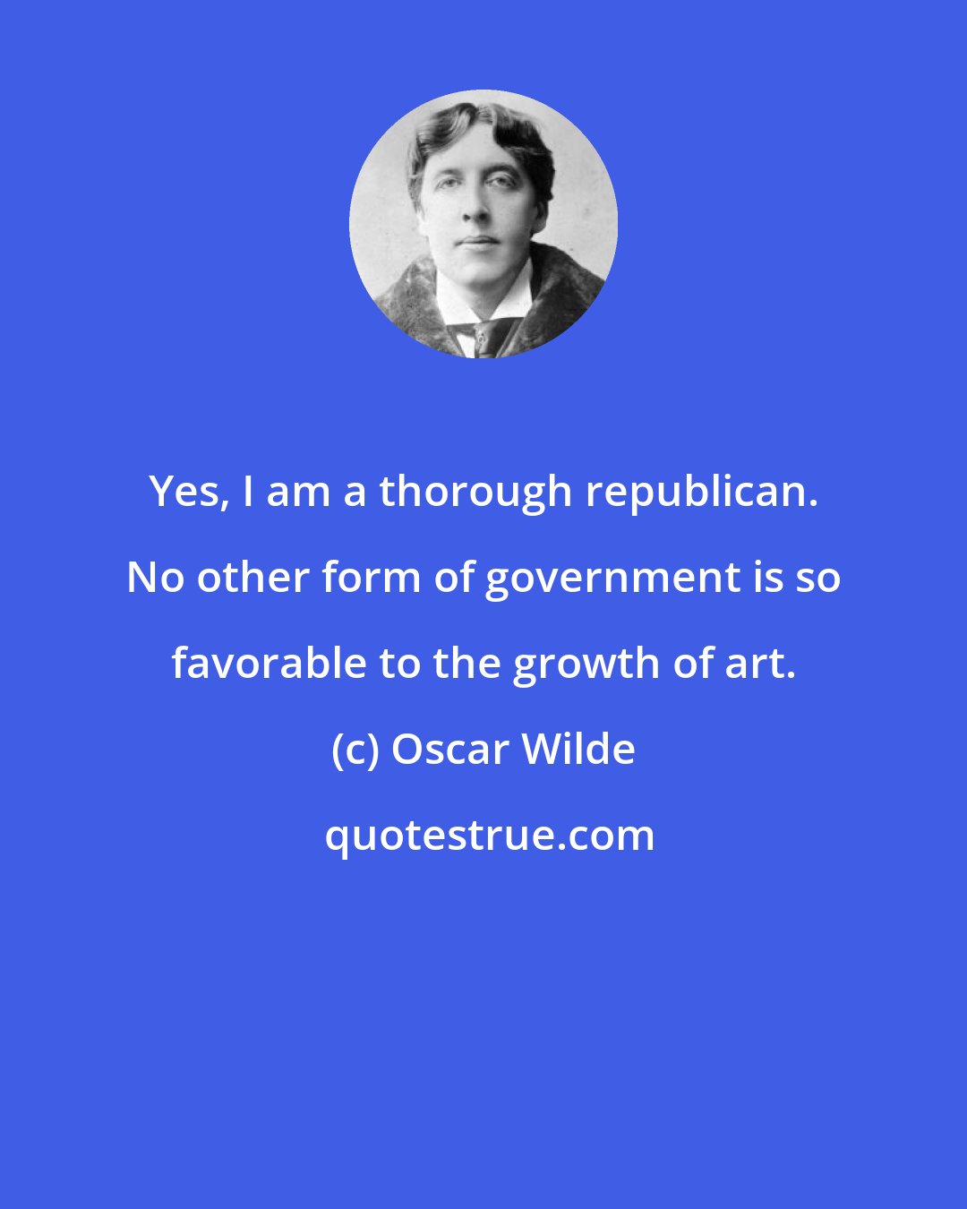 Oscar Wilde: Yes, I am a thorough republican. No other form of government is so favorable to the growth of art.